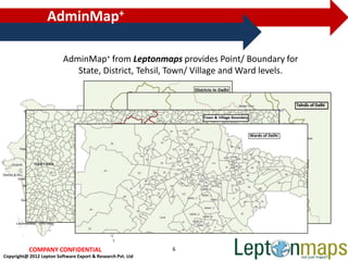 AdminMap+

                          AdminMap+ from Leptonmaps provides Point/ Boundary for
                             State, District, Tehsil, Town/ Village and Ward levels.




           COMPANY CONFIDENTIAL                              6
Copyright@ 2012 Lepton Software Export & Research Pvt. Ltd
 