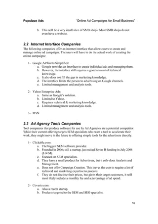 Populace Ads                              “Online Ad-Campaigns for Small Business”

           b. This will be a very small slice of SMB shops. Most SMB shops do not
              even have a website.


2.2 Internet Interface Companies
The following companies offer an internet interface that allows users to create and
manage online ad campaigns. The users will have to do the actual work of creating the
online campaigns:

   1- Google AdWords Simplified:
         a. Google provides an interface to create individual ads and managing them.
         b. However, the interface still requires a good amount of technical
            knowledge.
         c. It also does not fill the gap in marketing knowledge.
         d. The interface limits the person to advertising on Google channels.
         e. Limited management and analysis tools.

   2- Yahoo Enterprise Ads:
         a. Same as Google’s solution.
         b. Limited to Yahoo.
         c. Requires technical & marketing knowledge.
         d. Limited management and analysis tools.

   3- MSN


2.3 Ad Agency Tools Companies
Tool companies that produce software for use by Ad Agencies are a potential competitor.
While their current offering targets SEM specialists who want a tool to accelerate their
work, they might move in the future to offering simple tools for the advertisers directly.

   1- Clickable.com:
          a. The biggest SEM software provider.
          b. Founded in 2006; still a startup, just raised Series B funding in July 2008
             ($14 M).
          c. Focused on SEM specialists.
          d. They have a small product for Advertisers, but it only does Analysis and
             Management.
          e. Does not offer Campaign Creation. This leaves the user to require a lot of
             technical and marketing expertise to proceed.
          f. They do not disclose their prices, but given their target customers, it will
             most likely include a monthly fee and a percentage of ad spend.

   2- Covario.com:
         a. Also a recent startup.
         b. Products targeted to the SEM and SEO specialist.


                                                                                        10
 