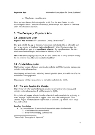 Populace Ads                                      “Online Ad-Campaigns for Small Business”

               c. They have a consulting arm.

There are several other similar companies in this field that were funded recently.
According to Venture Capitalists on the street, SEM startups were popular in 2006 and
2007, but not as much anymore.


3 The Company: Populace Ads
3.1 Mission and Goal
Populace Ads’ mission is to “Democratize Online Advertisement9.”

Our goal is to fill the gap in Online Advertisement market and offer an affordable and
easy-to-use service to Small and Medium (and possibly Micro) businesses. Just like
Grameen Bank, we want to be a profitable ad agency for many businesses that have
small advertisement budgets, and achieve an economy of scale.

The name of the company is not set yet. We need a name that is catchy and trust-worthy
for our customer base. The name can be finalized later.


3.2 Product Description
The Company’s main offering is a service, the website, for SMBs to create, manage, and
optimize online ad campaigns.

The company will also have a secondary product, partners portal, with which to offer the
main service through partners.

The company will have a sales force to market the website to the SMBs.


3.2.1 The Main Service, the Website
The website will offer an affordable and easy-to-use service to create, manage, and
optimize online ad campaigns. It will be targeted to SMBs.

The website will support a limited number of verticals and channels in the beginning. A
new Campaign Engine is needed to support create new Ad-Campaign types. New
Channel Plugins will be needed to support new ad-channels (e.g. Yahoo, MSN, Image
Ads, Video, etc.)

Interface Description
    • The customer starts by answering few questions about their business
           o Name and Location of Business
           o Field of business (e.g. Construction)
9
    Akin to Ford’s “Democratize the Automobile”


                                                                                         11
 