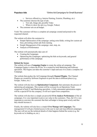 Populace Ads                              “Online Ad-Campaigns for Small Business”

          o Services offered (e.g. Interior Painting, Exterior, Plumbing, etc.)
   •   The customer chooses the type of ads:
          o Text ads, Image ads, possibly Video
          o Where to show the ads (e.g. Google, Yahoo)
   •   The customer sets an ad budget.

Voila! The customer will have a complete ad campaign created and posted to the
requested channel.

The website will allow the customer to:
   • Simple Optimization of the campaign: setting extra fields, writing few custom ad
      lines, preventing certain ads from running.
   • Simple Management of the campaign: start, stop, etc.
   • Analysis of Performance

The website will automatically take care of:
   • Creating the Campaigns
   • Optimizing the Campaigns: optimizing the bids on keywords, and general
      performance of the campaign.

Behind the Scenes
The website will use a Campaign Engine to create the online ad campaign. The
Campaign Engine is where the IP lies. It is created by both Marketing and Software
specialists. The Engine can takes the customer’s input and uses it to create a complete Ad
Campaign.

The website then pushes the Ad Campaign through Channel Plugins. The Channel
Plugins are created by Software Engineers to post the data to different places (e.g.
Google, Yahoo, etc.).

The website will also have an Optimization Component, that automates the process of
optimizing ad campaigns. This system will be overseen by an Operations Team
comprised of both IT and Marketing specialists. A fully-automated optimization engine
will be a special IP for the company. It will set it apart from competition.

The website will also have a simple yet powerful UI to Analyze Performance of the ad
campaigns. It is very important to prove our value to the customers. Thus, the UI is very
important to convince the customer that their ad budget is being spent wisely and that
they should increase it.

Finally, the website will also have a simple UI to Manage Ad Campaigns. The
management UI will give limited access to the user to start and stop different campaigns.
The user will not see the technical details of what happens behind the scenes (e.g. the
keywords we’re bidding on, etc.).




                                                                                        12
 