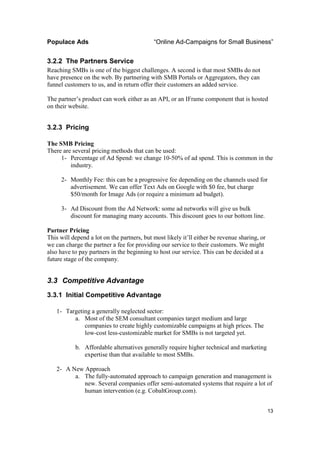 Populace Ads                                “Online Ad-Campaigns for Small Business”


3.2.2 The Partners Service
Reaching SMBs is one of the biggest challenges. A second is that most SMBs do not
have presence on the web. By partnering with SMB Portals or Aggregators, they can
funnel customers to us, and in return offer their customers an added service.

The partner’s product can work either as an API, or an IFrame component that is hosted
on their website.


3.2.3 Pricing

The SMB Pricing
There are several pricing methods that can be used:
     1- Percentage of Ad Spend: we change 10-50% of ad spend. This is common in the
         industry.

     2- Monthly Fee: this can be a progressive fee depending on the channels used for
        advertisement. We can offer Text Ads on Google with $0 fee, but charge
        $50/month for Image Ads (or require a minimum ad budget).

     3- Ad Discount from the Ad Network: some ad networks will give us bulk
        discount for managing many accounts. This discount goes to our bottom line.

Partner Pricing
This will depend a lot on the partners, but most likely it’ll either be revenue sharing, or
we can charge the partner a fee for providing our service to their customers. We might
also have to pay partners in the beginning to host our service. This can be decided at a
future stage of the company.


3.3 Competitive Advantage
3.3.1 Initial Competitive Advantage

   1- Targeting a generally neglected sector:
         a. Most of the SEM consultant companies target medium and large
             companies to create highly customizable campaigns at high prices. The
             low-cost less-customizable market for SMBs is not targeted yet.

           b. Affordable alternatives generally require higher technical and marketing
              expertise than that available to most SMBs.

   2- A New Approach
         a. The fully-automated approach to campaign generation and management is
            new. Several companies offer semi-automated systems that require a lot of
            human intervention (e.g. CobaltGroup.com).


                                                                                              13
 