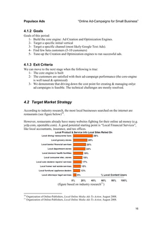 Populace Ads                                       “Online Ad-Campaigns for Small Business”


4.1.2 Goals
Goals of this period:
   1- Build the core engine: Ad Creation and Optimization Engines.
   2- Target a specific initial vertical
   3- Target a specific channel (most likely Google Text Ads).
   4- Find few beta customers (5-10 customers)
   5- Tune-up the Creation and Optimization engines to run successful ads.


4.1.3 Exit Criteria
We can move to the next stage when the following is true:
  1- The core engine is built
  2- The customers are satisfied with their ad-campaign performance (the core-engine
      is well tuned & optimized)
  3- We demonstrate that driving down the cost point for creating & managing onlye
      ad campaigns is feasible. The technical challenges are mostly resolved.



4.2 Target Market Strategy

According to industry research, the most local businesses searched on the internet are
restaurants (see figure below)10.

However, restaurants already have many websites fighting for their online ad money (e.g.
yelp.com, opentable.com). A good potential starting point is “Local Financial Services”,
like local accountants, insurance, and tax offices.




                                 (figure based on industry research11)


10
     Organization of Online-Publishers, Local Online Media Ads To Action, August 2008.
11
     Organization of Online-Publishers, Local Online Media Ads To Action, August 2008.


                                                                                         16
 