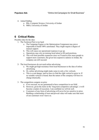 Populace Ads                              “Online Ad-Campaigns for Small Business”



   4- Ashraf Dabbas
         a. BSc, Computer Science, University of Jordan
         b. MBA, University of Jordan




6 Critical Risks
Possible risks for the idea:
   1- The Technical Part is too hard
            a. The Campaign Engine or the Optimization Component may prove
                impossible to build 100% automated. They might require a degree of
                manual support.
            b. This will cause our operational expenses to go up.
            c. Operations may rely on training local talent to fill such positions.
            d. This will limit possible expansion since we’ll need to hire more people to
                support more customers, but given less expensive salaries in Jordan, the
                company can still succeed.

   2- The local businesses do not need online advertising
         a. We might get high resistance from local businesses to the idea of online
             advertising.
         b. Or, online advertising might make sense to only a few verticals.
         c. This is a real danger, and we have to find the right vertical to grow in. If
             no suitable vertical is found, then the nature of the company will have to
             change drastically.

   3- The competition compete on price
         a. If we succeed, we are guaranteed to have competition in our field.
         b. However, given the items in the ‘long-term competitive advantage’, it will
            become a matter of execution. I am confident we will do well.
         c. Customers of any form of advertising will never be too sensitive to price.
            Building a relationship of trust and proved value will make sure that most
            of our customers won’t leave us.




                                                                                           19
 