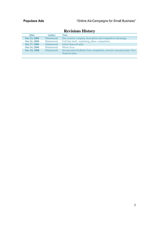 Populace Ads                          “Online Ad-Campaigns for Small Business”


                           Revisions History
   Date         Author    Note
Oct 12, 2008   Muhammad   Doc created. company description and competitive advantage.
Oct 16, 2008   Muhammad   Full first draft: ,marketing, plans, competitors
Oct 17, 2008   Muhammad   Initial financial plan
Oct 24, 2008   Muhammad   Minor fixes.
Nov 16, 2008   Muhammad   Incorporated feedback from competition, rewrote execution plan. New
                          financial plan.




                                                                                           2
 