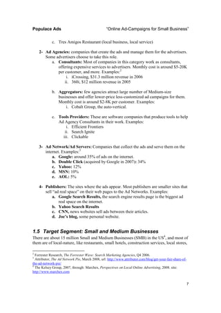 Populace Ads                                      “Online Ad-Campaigns for Small Business”

             c. Tres Amigos Restaurant (local business, local service)

    2- Ad Agencies: companies that create the ads and manage them for the advertisers.
       Some advertisers choose to take this role.
          a. Consultants: Most of companies in this category work as consultants,
             offering expensive services to advertisers. Monthly cost is around $5-20K
             per customer, and more. Examples:2
                  i. iCrossing, $31.3 million revenue in 2006
                 ii. 360i, $12 million revenue in 2005

             b. Aggregators: few agencies attract large number of Medium-size
                businesses and offer lower-price less-customized ad campaigns for them.
                Monthly cost is around $2-8K per customer. Examples:
                    i. Cobalt Group, the auto-vertical.

             c. Tools Providers: These are software companies that produce tools to help
                Ad Agency Consultants in their work. Examples:
                    i. Efficient Frontiers
                   ii. Search Ignite
                  iii. Clickable

    3- Ad Network/Ad Servers: Companies that collect the ads and serve them on the
       internet. Examples:3
           a. Google: around 35% of ads on the internet.
           b. Double Click (acquired by Google in 2007): 34%
           c. Yahoo: 12%
           d. MSN: 10%
           e. AOL: 5%

    4- Publishers: The sites where the ads appear. Most publishers are smaller sites that
       sell “ad real space” on their web pages to the Ad Networks. Examples:
           a. Google Search Results, the search engine results page is the biggest ad
               real space on the internet.
           b. Yahoo Search Results
           c. CNN, news websites sell ads between their articles.
           d. Joe’s blog, some personal website.


1.5 Target Segment: Small and Medium Businesses
There are about 15 million Small and Medium Businesses (SMB) in the US4, and most of
them are of local-nature, like restaurants, small hotels, construction services, local stores,

2
  Forrester Research, The Forrester Wave: Search Marketing Agencies, Q4 2006.
3
  Attributor, The Ad Network Pie, March 2008, url: http://www.attributor.com/blog/get-your-fair-share-of-
the-ad-network-pie/
4
  The Kelsey Group, 2007, through: Marchex, Perspectives on Local Online Advertising, 2008. site:
http://www.marchex.com


                                                                                                            7
 