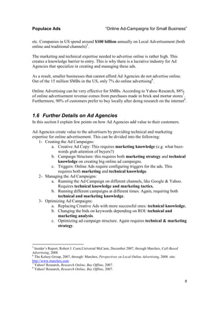 Populace Ads                                    “Online Ad-Campaigns for Small Business”

etc. Companies in US spend around $100 billion annually on Local Advertisement (both
online and traditional channels)5.

The marketing and technical expertise needed to advertise online is rather high. This
creates a knowledge barrier to entry. This is why there is a lucrative industry for Ad
Agencies that specialize in creating and managing these ads.

As a result, smaller businesses that cannot afford Ad Agencies do not advertise online.
Out of the 15 million SMBs in the US, only 7% do online advertising6.

Online Advertising can be very effective for SMBs. According to Yahoo Research, 88%
of online advertisement revenue comes from purchases made in brick and mortar stores7.
Furthermore, 90% of customers prefer to buy locally after doing research on the internet8.


1.6 Further Details on Ad Agencies
In this section I explain few points on how Ad Agencies add value to their customers.

Ad Agencies create value to the advertisers by providing technical and marketing
expertise for online advertisement. This can be divided into the following:
   1- Creating the Ad Campaigns:
            a. Creative Ad Copy: This requires marketing knowledge (e.g. what buzz-
               words grab attention of buyers?)
            b. Campaign Structure: this requires both marketing strategy and technical
               knowledge on creating big online ad campaigns.
            c. Triggers: Online Ads require configuring triggers for the ads. This
               requires both marketing and technical knowledge.
   2- Managing the Ad Campaigns:
            a. Running the Ad Campaign on different channels, like Google & Yahoo.
               Requires technical knowledge and marketing tactics.
            b. Running different campaigns at different times. Again, requiring both
               technical and marketing knowledge.
   3- Optimizing Ad Campaigns:
            a. Replacing Creative Ads with more successful ones: technical knowledge.
            b. Changing the bids on keywords depending on ROI: technical and
               marketing analysis.
            c. Optimizing ad campaign structure. Again requires technical & marketing
               strategy.



5
  Insider’s Report, Robert J. Coen,Universal McCann, December 2007, through Marchex, Call-Based
Advertising, 2008
6
  The Kelsey Group, 2007, through: Marchex, Perspectives on Local Online Advertising, 2008. site:
http://www.marchex.com
7
  Yahoo! Research, Research Online, Buy Offline, 2007.
8
  Yahoo! Research, Research Online, Buy Offline, 2007.


                                                                                                    8
 