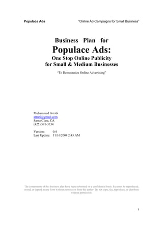 Populace Ads                                      “Online Ad-Campaigns for Small Business”




                            Business Plan for
                          Populace Ads:
                      One Stop Online Publicity
                   for Small & Medium Businesses
                              “To Democratize Online Advertising”




        Muhammad Arrabi
        arrabi@gmail.com
        Santa Clara, CA
        (425) 591-3734

        Version:     0.4
        Last Update: 11/16/2008 2:45 AM




The components of this business plan have been submitted on a confidential basis. It cannot be reproduced,
stored, or copied in any form without permission from the author. Do not copy, fax, reproduce, or distribute
                                           without permission.




                                                                                                          1
 