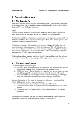 Populace Ads                                “Online Ad-Campaigns for Small Business”



1 Executive Summary
1.1 The Opportunity
There are 15 million Small & Medium Businesses in the US, most of these companies
target local regions. It is estimated that local annual ad spend in the US is $100 billion.
Yet, only 7% of the SMBs put ads online.

Why?
Because currently online marketing requires Marketing and Technical expertise that
many SMB owners do not posses nor can they afford to hire consultants for.

Populace Ads will democratize online advertising by inventing a new service that lowers
the barrier for SMBs. The company will develop a website that is both easy to use and
affordable for SMBs to advertise online.

At the heart of Populace Ads’ solution, is an inventive Online-Ad-Engine that will
automate creation and management of online ad campaigns. This will reduce the cost
point for us, where we can offer our services at a very competitive and affordable price.
The resulting campaigns will be less customizable – so not suitable for big companies,
but productive for small & medium businesses.

SMBs make up a huge segment, not just in the US, but around the world. Our solution
can easily be translated to many languages and to support many business verticals.


1.2 The Need: seed money
Our execution plan includes 3 stages:
   1- Prototype: spend 6 months building and optimizing the core engine and proving
       that our ideas work for about 10 customers in one or two verticals.
   2- US Market: spend 1-2 years focusing on expanding into several market verticals,
       and adding support for many advertisement channels (content, video, etc.)
   3- International Market: once well positioned, work on expanding our offering to
       many new markets around the world in many languages and regions.

We need funding for the first stage. In this stage, we will create a prototype of the
Online-Ad-Engine to test the 3 main assumptions:
   1- That automating these campaigns is possible at such low cost.
   2- That online advertisement makes financial sense for small businesses in certain
       verticals.
   3- That we can reach SMBs and convince them to spend ad money on internet
       campaigns.


For this we have a 6-month plan that will require around $50,000. This will pay the
salaries for 3 engineers. The salaries of the founders will be deferred.


                                                                                              4
 