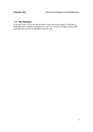Populace Ads                             “Online Ad-Campaigns for Small Business”




1.3 The Forecast
If our plan works, and we are able to build a system that would support 1:500 ratio of
SEM specialist to number of customers, by year 3 we can grow to support around 3000
customers and cross the $3,000,000 revenue per year.




                                                                                         5
 