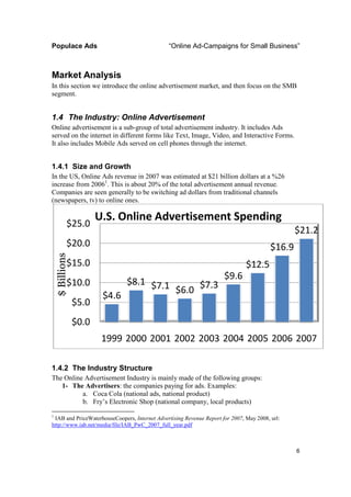 Populace Ads                                   “Online Ad-Campaigns for Small Business”



Market Analysis
In this section we introduce the online advertisement market, and then focus on the SMB
                                                                             o
segment.


1.4 The Industry: Online Advertisement
Online advertisement is a sub group of total advertisement industry. It includes Ads
                            sub-group
served on the internet in different forms like Text, Image, Video, and Interactive Forms.
It also includes Mobile Ads served on cell phones through the internet.
                           ds


1.4.1 Size and Growth
In the US, Online Ads revenue in 2007 was estimated at $21 billion dollars at a %26
increase from 20061. This is about 20% of the total advertisement annual revenue.
Companies are seen generally to be switching ad dollars from traditional channels
                     generally
(newspapers, tv) to online ones.

                        U.S. Online Advertisement Spending
             $25.0
                                                                                                 $21.2
             $20.0                                                                       $16.9
    $ Billions




             $15.0                                                             $12.5
                                                                               $
                                                                      $9.6
             $10.0              $8.1 $7.1
                                          $6.0 $7.3
                         $4.6
                 $5.0
                 $0.0
                         1999 2000 2001 2002 2003 2004 2005 2006 2007

1.4.2 The Industry Structure
The Online Advertisement Industry is mainly made of the following groups:
   1- The Advertisers: the companies paying for ads. Examples:
                      :
          a. Coca Cola (national ads, national product)
          b. Fry’s Electronic Shop (national company, local products)
1
 IAB and PriceWaterhouseCoopers, Internet Advertising Revenue Report for 2007, May 2008, url:
                                                                             ,
http://www.iab.net/media/file/IAB_PwC_2007_full_year.pdf
http://www.iab.net/media/file/IAB_PwC_2007_full_year.pd



                                                                                                 6
 