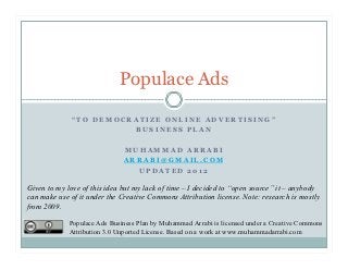Populace Ads
               “TO DEMOCRATIZE ONLINE ADVERTISING”

             WINNER OF “GOOGLE BEST ONLINE BUSINESS
              PLAN” AWARD AT QRCE 3RD COMPETITION

                               MUHAMMAD ARRABI
                               ARRABI@GMAIL.COM
                                 UPDATED 2012

Given to my love of this idea but my lack of time – I decided to “open source” it – anybody
can make use of it under the Creative Commons Attribution license. Note: research is mostly
from 2009.

             Populace Ads Business Plan by Muhammad Arrabi is licensed under a Creative Commons
             Attribution 3.0 Unported License. Based on a work at www.muhammadarrabi.com
 
