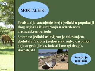 MORTALITET
Predstavlja smanjenje broja jedinki u populaciji
zbog uginuća ili umiranja u određenom
vremenskom periodu
Smrtnost jedinki uslovljena je delovanjem
ekoloških faktora (nedostatak vode, kiseonika,
pojava grabljivica, bolesti i mnogi drugi),
starosti, itd
Smanjenje
populacije
 