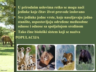 U prirodnim uslovima retko se mogu naći
jedinke koje čitav život provode izolovano
Sve jedinke jedne vrste, koje naseljavaju jedno
stanište, uspostavljaju određene međusobne
odnose i odnose sa spoljašnjom sredinom
Tako čine biološki sistem koji se naziva
POPULACIJA
 