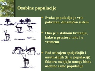 Osobine populacije
Svaka populacija je vrlo
pokretan, dinamičan sistem
Ona je u stalnom kretanju,
kako u prostoru tako i u
vremenu
Pod uticajem spoljašnjih i
unutrašnjih (tj. u populaciji)
faktora menjaju mnoge bitne
osobine same populacije
 