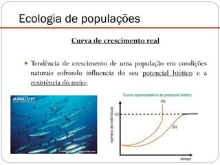 Ecologia de populações
Curva de crescimento real
 Tendência de crescimento de uma população em condições
naturais sofrendo influencia do seu potencial biótico e a
resistência do meio;
 