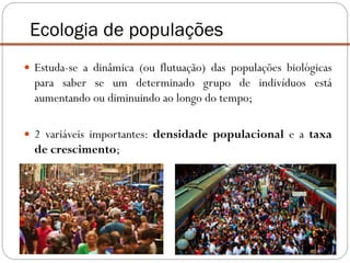  Estuda-se a dinâmica (ou flutuação) das populações biológicas
para saber se um determinado grupo de indivíduos está
aumentando ou diminuindo ao longo do tempo;
 2 variáveis importantes: densidade populacional e a taxa
de crescimento;
Ecologia de populações
 