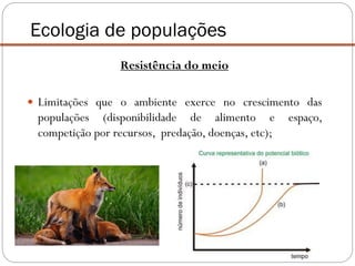 Ecologia de populações
Resistência do meio
 Limitações que o ambiente exerce no crescimento das
populações (disponibilidade de alimento e espaço,
competição por recursos, predação, doenças, etc);
 