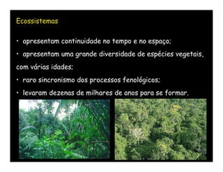 Ecossistemas

• apresentam continuidade no tempo e no espaço;
• apresentam uma grande diversidade de espécies vegetais,
com várias idades;
• raro sincronismo dos processos fenológicos;
• levaram dezenas de milhares de anos para se formar.
 