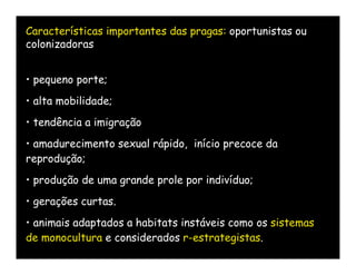 Características importantes das pragas: oportunistas ou
colonizadoras


• pequeno porte;
• alta mobilidade;
• tendência a imigração
• amadurecimento sexual rápido, início precoce da
reprodução;
• produção de uma grande prole por indivíduo;
• gerações curtas.
• animais adaptados a habitats instáveis como os sistemas
de monocultura e considerados r-estrategistas.
 