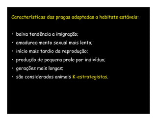 Características das pragas adaptadas a habitats estáveis:


• baixa tendência a imigração;
• amadurecimento sexual mais lento;
• início mais tardio da reprodução;
• produção de pequena prole por indivíduo;
• gerações mais longas;
• são considerados animais K-estrategistas.
 