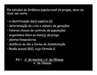 Em estudos de Dinâmica populacional de pragas, deve-se
levar em conta:

• a identificação da(s) espécie (s)
• determinação do ciclo e número de gerações
• fatores chaves de controle de populações
• organismos úteis ao manejo da praga
• plantas hospedeiras
• distância do vôo e forma de disseminação
• Razão sexual (RS), cuja fórmula é;


      RS = n° de machos + n° de fêmeas
                 n° de fêmeas
 