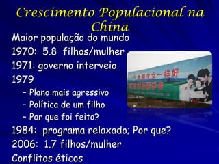 Crescimento Populacional na
          China
Maior população do mundo
1970: 5.8 filhos/mulher
1971: governo interveio
1979
  – Plano mais agressivo
  – Política de um filho
  – Por que foi feito?
1984: programa relaxado; Por que?
2006: 1.7 filhos/mulher
Conflitos éticos
 