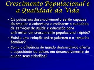 Crescimento Populacional e
   a Qualidade da Vida
– Os países em desenvolvimento serão capazes
  de ampliar a cobertura e melhorar a qualidade
  de serviços de saúde e educação para
  enfrentar um crescimento populacional rápido?
– Existe uma relação entre pobreza e o tamanho
  familiar?
– Como a afluência do mundo desenvolvido afeita
  a capacidade de países em desenvolvimento de
  cuidar seus cidadãos?
 