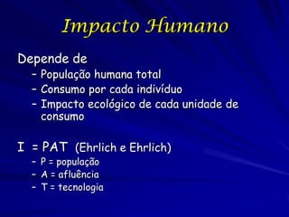 Impacto Humano
Depende de
  – População humana total
  – Consumo por cada indivíduo
  – Impacto ecológico de cada unidade de
    consumo

I = PAT (Ehrlich e Ehrlich)
  – P = população
  – A = afluência
  – T = tecnologia
 