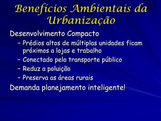Benefícios Ambientais da
       Urbanização
Desenvolvimento Compacto
  – Prédios altos de múltiplas unidades ficam
    próximos a lojas e trabalho
  – Conectado pelo transporte público
  – Reduz a poluição
  – Preserva as áreas rurais
Demanda planejamento inteligente!
 