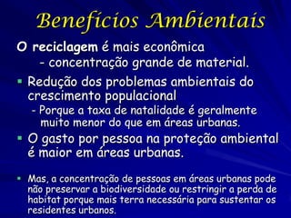 Benefícios Ambientais
O reciclagem é mais econômica
    - concentração grande de material.
 Redução dos problemas ambientais do
  crescimento populacional
   - Porque a taxa de natalidade é geralmente
     muito menor do que em áreas urbanas.
 O gasto por pessoa na proteção ambiental
  é maior em áreas urbanas.
 Mas, a concentração de pessoas em áreas urbanas pode
  não preservar a biodiversidade ou restringir a perda de
  habitat porque mais terra necessária para sustentar os
  residentes urbanos.
 