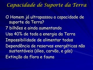 Capacidade de Suporte da Terra

O Homem já ultrapassou a capacidade de
  suporte da Terra?
7 bilhões e ainda aumentando
Usa 40% de toda a energia da Terra
Impossibilidade de alimentar todos
Dependência de reservas energéticas não
  sustentáveis (óleo, carvão, e gás)
Extinção da flora e fauna
 