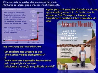 O Homem não se exclua dos processos naturais.
Nenhuma população pode crescer indefinidamente.
                                      Agora, para o Homem não há evidencia de uma
                                      aproximação gradual a K. As tentativas de
                                      estimar a K da Terra para o Homem se
                                      Simplificam a questões sobre a qualidade da
                                      vida.’




http://www.popexpo.net/eMain.html

 Um problema mas urgente do que
 ‘Como será a vida ao alcançarmos K?’
 é
 ‘Como lidar com a agressão desencadeada
 pela competição de recursos
 relacionada a variação na qualidade de vida?’
 