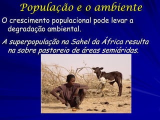 População e o ambiente
O crescimento populacional pode levar a
 degradação ambiental.
A superpopulação na Sahel da África resulta
 na sobre pastoreio de áreas semiáridas.
 