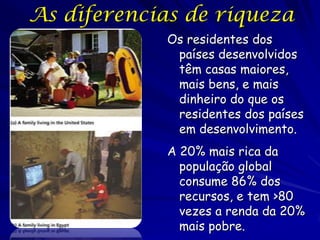 As diferencias de riqueza
             Os residentes dos
              países desenvolvidos
              têm casas maiores,
              mais bens, e mais
              dinheiro do que os
              residentes dos países
              em desenvolvimento.
             A 20% mais rica da
               população global
               consume 86% dos
               recursos, e tem >80
               vezes a renda da 20%
               mais pobre.
 