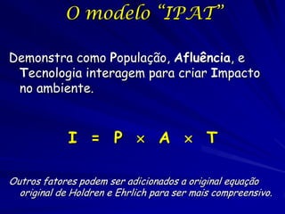 O modelo “IPAT”

Demonstra como População, Afluência, e
 Tecnologia interagem para criar Impacto
 no ambiente.


             I = P  A  T

Outros fatores podem ser adicionados a original equação
  original de Holdren e Ehrlich para ser mais compreensivo.
 