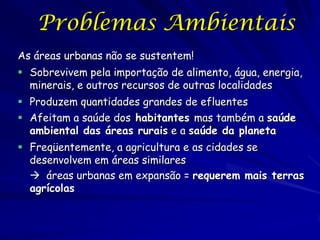Problemas Ambientais
As áreas urbanas não se sustentem!
 Sobrevivem pela importação de alimento, água, energia,
  minerais, e outros recursos de outras localidades
 Produzem quantidades grandes de efluentes
 Afeitam a saúde dos habitantes mas também a saúde
  ambiental das áreas rurais e a saúde da planeta
 Freqüentemente, a agricultura e as cidades se
  desenvolvem em áreas similares
   áreas urbanas em expansão = requerem mais terras
  agrícolas
 