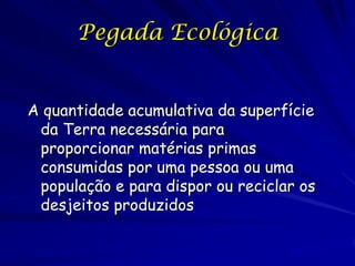 Pegada Ecológica


A quantidade acumulativa da superfície
 da Terra necessária para
 proporcionar matérias primas
 consumidas por uma pessoa ou uma
 população e para dispor ou reciclar os
 desjeitos produzidos
 
