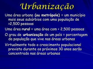 Urbanização
Uma área urbana (ou metrópole) = um município
 mais seus subúrbios com uma população de
 >2,500 pessoas
Uma área rural = uma área com < 2,500 pessoas
O grau de urbanização de um país = porcentagem
  da população que vive nas áreas urbanas
Virtualmente todo o crescimento populacional
  previsto durante os próximos 30 anos serão
  concentrado nas áreas urbanas
 