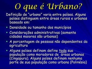 O que é Urbano?
Definição de “urbano” varia entre países. Alguns
  países distinguem entre áreas rurais e urbanas
  baseado em:
 Densidade ou tamanho dos municípios
 Considerações administrativas (somente
  cidades maiores são urbanas)
 A porcentagem de pessoas não dependentes da
  agricultura
 Alguns países definam define toda sua
  população como moradores de áreas urbanas
  (Cingapura). Alguns países definam nenhuma
  parte de sua população como urbana (Polinésia)
 