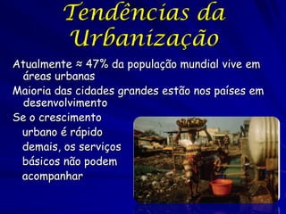 Tendências da
         Urbanização
Atualmente ≈ 47% da população mundial vive em
 áreas urbanas
Maioria das cidades grandes estão nos países em
 desenvolvimento
Se o crescimento
 urbano é rápido
 demais, os serviços
 básicos não podem
 acompanhar
 