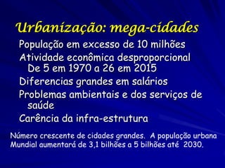 Urbanização: mega-cidades
  População em excesso de 10 milhões
  Atividade econômica desproporcional
    De 5 em 1970 a 26 em 2015
  Diferencias grandes em salários
  Problemas ambientais e dos serviços de
    saúde
  Carência da infra-estrutura
Número crescente de cidades grandes. A população urbana
Mundial aumentará de 3,1 bilhões a 5 bilhões até 2030.
 