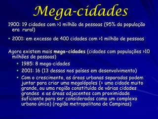 Mega-cidades
1900: 19 cidades com >1 milhão de pessoas (95% da população
  era rural)
 2001: em excesso de 400 cidades com >1 milhão de pessoas

Agora existem mais mega-cidades (cidades com populações >10
 milhões de pessoas)
    1985: 8 mega-cidades
    2001: 16 (13 dessas nos países em desenvolvimento)
    Com o crescimento, as áreas urbanas separadas podem
     juntar para criar uma megalópoles (= uma cidade muito
     grande, ou uma região constituída de várias cidades
     grandes e as áreas adjacentes com proximidade
     suficiente para ser consideradas como um complexo
     urbano único) (região metropolitana de Campinas)
 