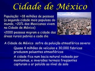 Cidade de México
População: ~18 milhões de pessoas
(a segunda cidade mais populosa do
mundo, ~20% dos Mexicanos vivem
na Cidade de México)
>2000 pessoas migram a cidade das
áreas rurais pobres a cada dia

A Cidade de México sofre da poluição atmosférica severa:
      Quase 4 milhões de veículos e 30,000 fabricas
      produzem poluentes atmosféricos
      A cidade fica num bacia natural rodeada por
      montanhas, e inversões termais freqüentes
      capturam o ar poluído ao nível do solo
 