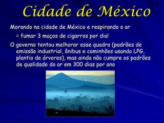 Cidade de México
Morando na cidade de México e respirando o ar
  = fumar 3 maços de cigarros por dia!
O governo tentou melhorar esse quadro (padrões de
  emissão industrial, ônibus e caminhões usando LPG,
  plantio de árvores), mas ainda não cumpre os padrões
  de qualidade do ar em 300 dias por ano
 
