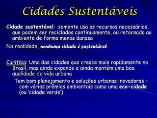 Cidades Sustentáveis
Cidade sustentável: somente usa os recursos necessários,
  que podem ser reciclados continuamente, ou retornado ao
  ambiente de forma menos danosa
Na realidade, nenhuma cidade é sustentável.


Curitiba: Uma das cidades que cresce mais rapidamente no
  Brasil, mas ainda expande e ainda mantém uma boa
  qualidade de vida urbana
   Tem bom planejamento e soluções urbanas inovadoras –
     com vários prêmios ambientais como uma eco-cidade
     (ou ‘cidade verde’)
 