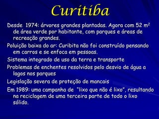 Curitiba
Desde 1974: árvores grandes plantadas. Agora com 52 m2
  de área verde por habitante, com parques e áreas de
  recreação grandes.
Poluição baixa do ar: Curibita não foi construído pensando
  em carros e se enfoca em pessoas.
Sistema integrado de uso da terra e transporte
Problemas de enchentes resolvidos pelo desvio de água a
  lagos nos parques
Legislação severa de proteção de mancais
Em 1989: uma campanha de “lixo que não é lixo”, resultando
  na reciclagem de uma terceira parte de todo o lixo
  sólido.
 