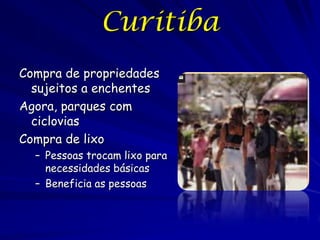 Curitiba
Compra de propriedades
  sujeitos a enchentes
Agora, parques com
  ciclovias
Compra de lixo
  – Pessoas trocam lixo para
    necessidades básicas
  – Beneficia as pessoas
 