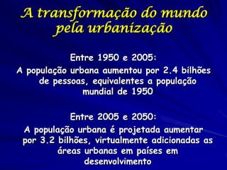 A transformação do mundo
     pela urbanização

            Entre 1950 e 2005:
A população urbana aumentou por 2.4 bilhões
     de pessoas, equivalentes a população
               mundial de 1950

            Entre 2005 e 2050:
 A população urbana é projetada aumentar
 por 3.2 bilhões, virtualmente adicionadas as
         áreas urbanas em países em
               desenvolvimento
 