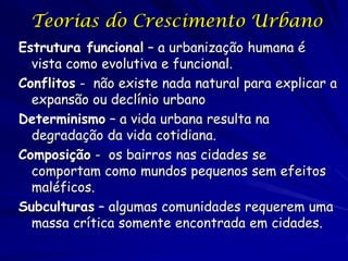 Teorias do Crescimento Urbano
Estrutura funcional – a urbanização humana é
  vista como evolutiva e funcional.
Conflitos - não existe nada natural para explicar a
  expansão ou declínio urbano
Determinismo – a vida urbana resulta na
  degradação da vida cotidiana.
Composição - os bairros nas cidades se
  comportam como mundos pequenos sem efeitos
  maléficos.
Subculturas – algumas comunidades requerem uma
  massa crítica somente encontrada em cidades.
 