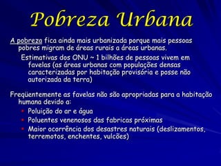 Pobreza Urbana
A pobreza fica ainda mais urbanizada porque mais pessoas
  pobres migram de áreas rurais a áreas urbanas.
   Estimativas dos ONU ~ 1 bilhões de pessoas vivem em
     favelas (as áreas urbanas com populações densas
     caracterizadas por habitação provisória e posse não
     autorizada da terra)

Freqüentemente as favelas não são apropriadas para a habitação
  humana devido a:
    Poluição do ar e água
    Poluentes venenosos das fabricas próximas
    Maior ocorrência dos desastres naturais (deslizamentos,
     terremotos, enchentes, vulcões)
 